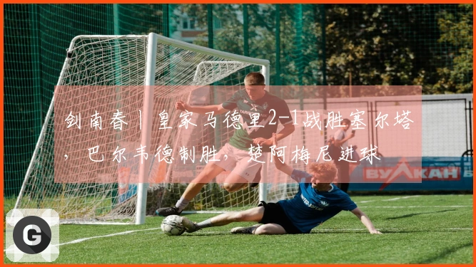 剑南春丨皇家马德里2-1战胜塞尔塔，巴尔韦德制胜，楚阿梅尼进球