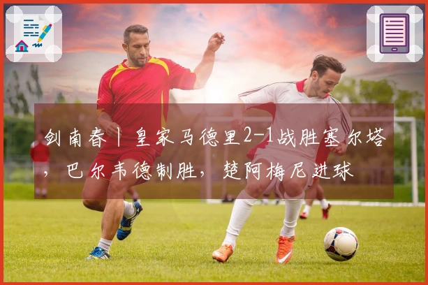 剑南春丨皇家马德里2-1战胜塞尔塔，巴尔韦德制胜，楚阿梅尼进球