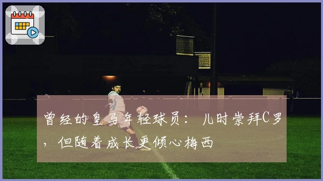 曾经的皇马年轻球员：儿时崇拜C罗，但随着成长更倾心梅西