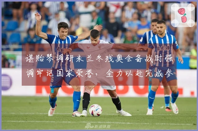 谌贻琴调研米兰冬残奥会备战时强调牢记国家荣誉，全力以赴完成参赛目标