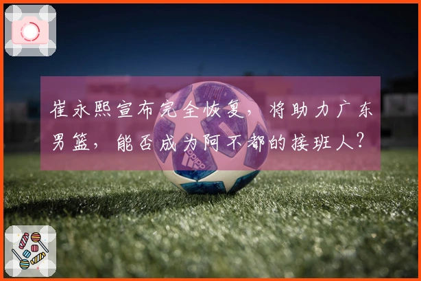 崔永熙宣布完全恢复，将助力广东男篮，能否成为阿不都的接班人？