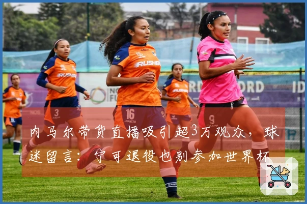 内马尔带货直播吸引超3万观众，球迷留言：宁可退役也别参加世界杯